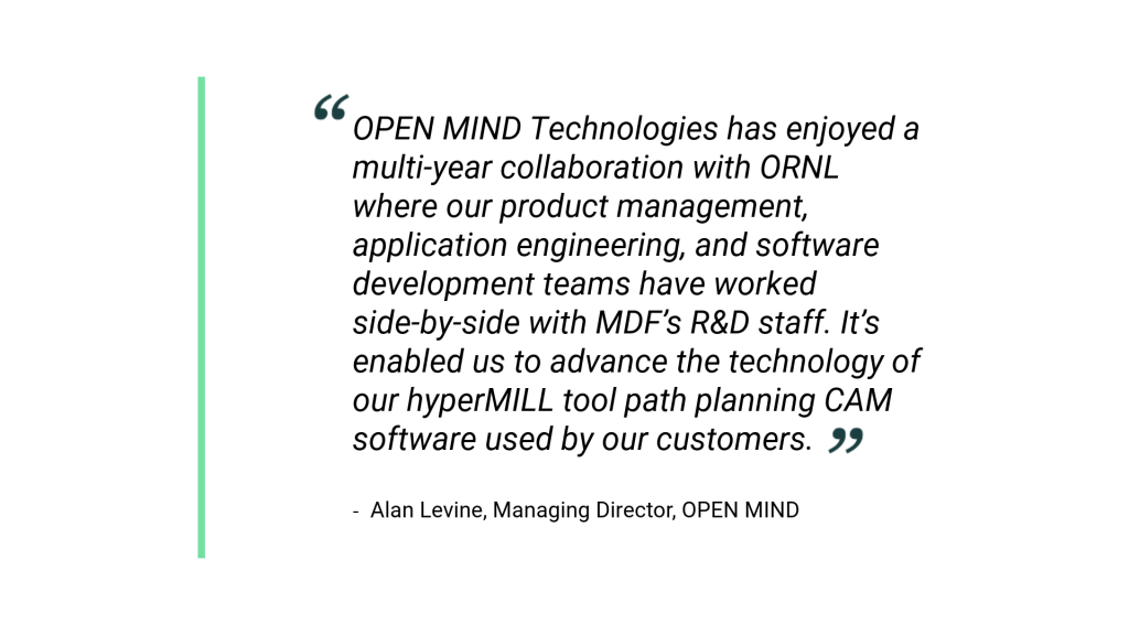 "OPEN MIND Technologies has enjoyed a multi-year collaboration with ORNL where our product management, application engineering, and software development teams have worked side-by-side with MDF’s R&D staff. It’s enabled us to advance the technology of our hyperMILL tool path planning CAM software used by our customers." Alan Levine, Managing Director, OPEN MIND 