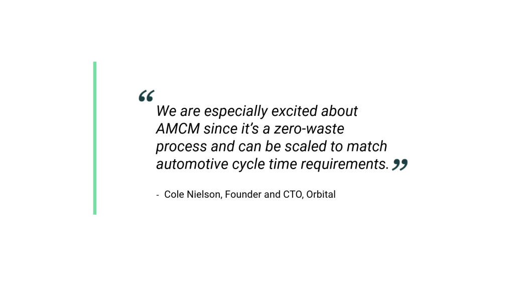 "We are especially excited about AMCM since it’s a zero-waste process and can be scaled to match automotive cycle time requirements." Cole Nelson, Founder and CTO, Orbital